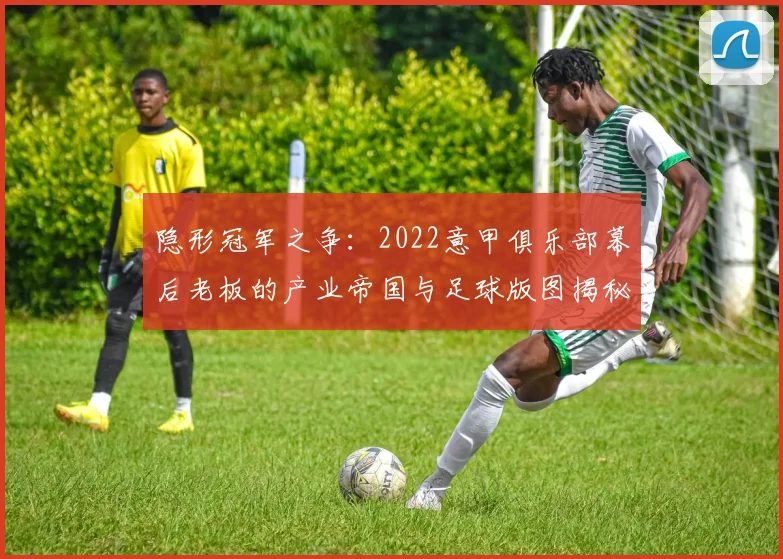 隐形冠军之争:2022意甲俱乐部幕后老板的产业帝国与足球版图揭秘