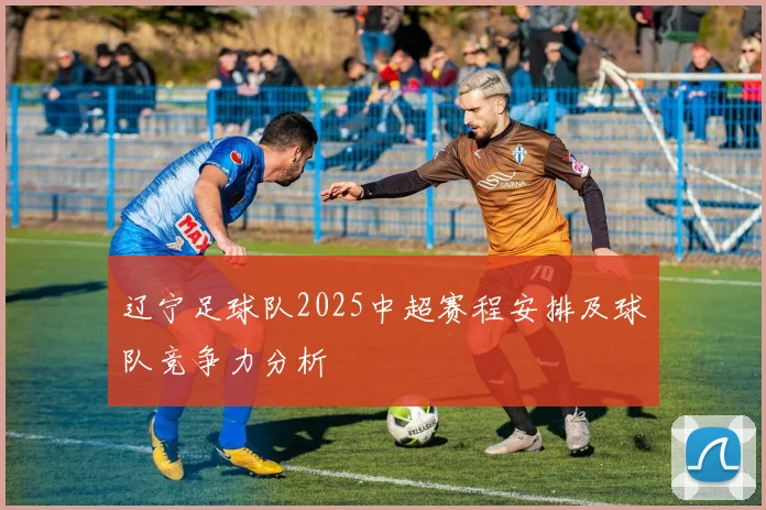 辽宁足球队2025中超赛程安排及球队竞争力分析