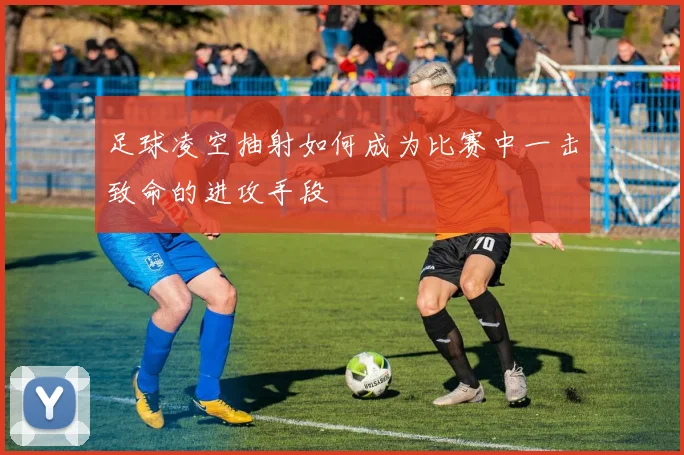 足球凌空抽射如何成为比赛中一击致命的进攻手段