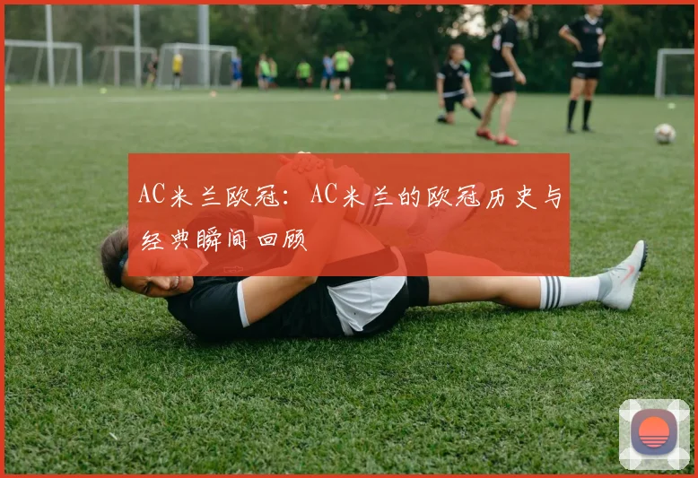 AC米兰欧冠：AC米兰的欧冠历史与经典瞬间回顾